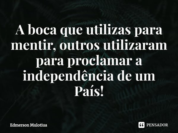 A boca que utilizas para mentir, outros utilizaram para proclamar a independência de um País!⁠... Frase de Edmerson Mulotiua.