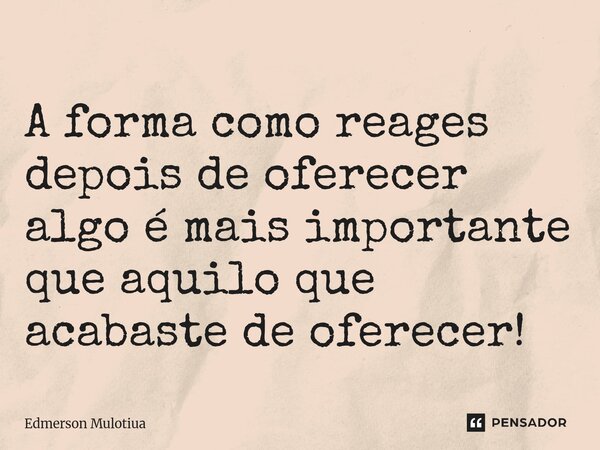A forma como reages depois de oferecer algo é mais importante que aquilo que acabaste de oferecer!... Frase de Edmerson Mulotiua.