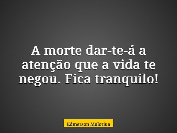 A morte dar-te-á a atenção que a vida te negou. Fica tranquilo!... Frase de Edmerson Mulotiua.