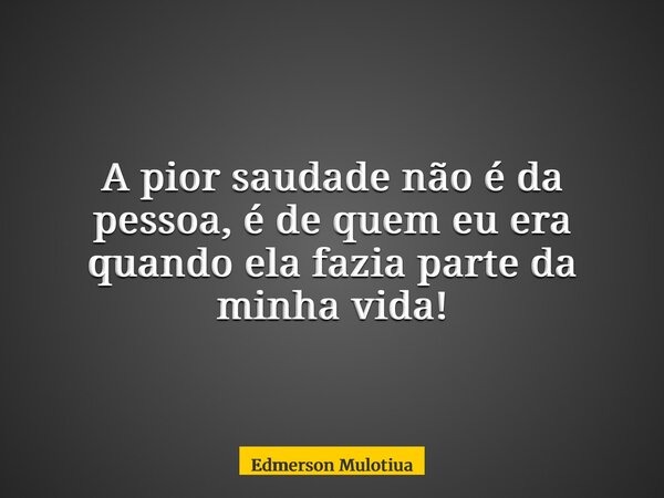 A pior saudade não é da pessoa, é de quem eu era quando ela fazia parte da minha vida!... Frase de Edmerson Mulotiua.