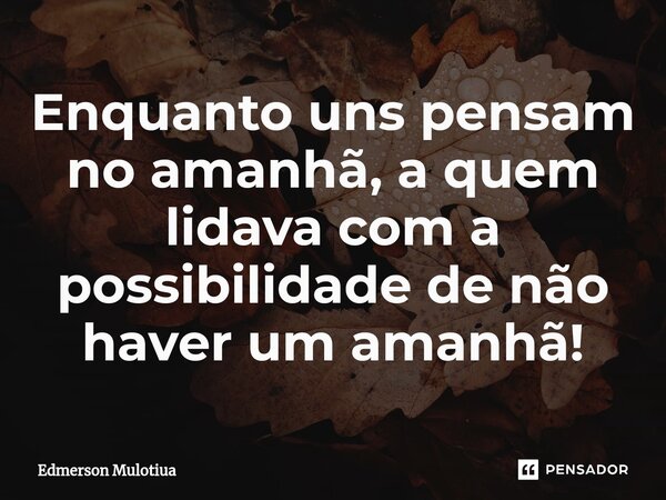⁠Enquanto uns pensam no amanhã, a quem lidava com a possibilidade de não haver um amanhã!... Frase de Edmerson Mulotiua.