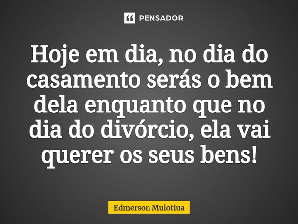 Hoje em dia, no dia do casamento serás o bem dela enquanto que no dia do divórcio, ela vai querer os seus bens!... Frase de Edmerson Mulotiua.