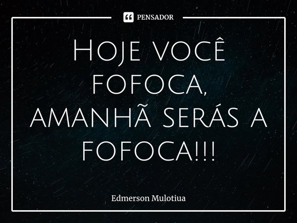 Hoje você fofoca, amanhãserás a fofoca!!!... Frase de Edmerson Mulotiua.