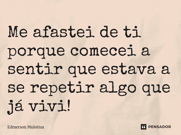 Me afastei de ti porque comecei a sentir que estava a se repetir algo que já vivi!... Frase de Edmerson Mulotiua.