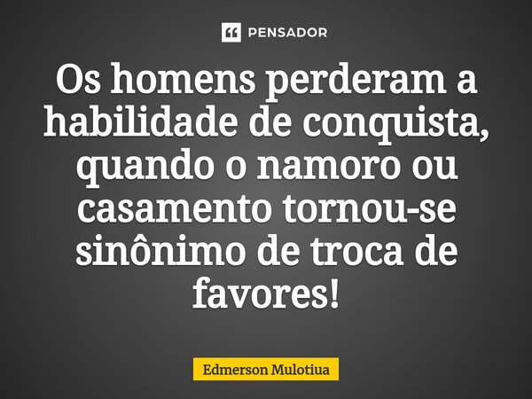 Os homens perderam a habilidade de conquista, quando o namoro ou casamento tornou-se sinônimo de troca de favores!... Frase de Edmerson Mulotiua.