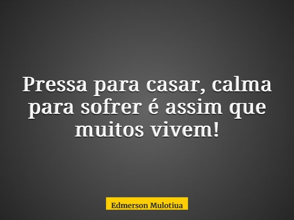 Pressa para casar, calma para sofrer é assim que muitos vivem!... Frase de Edmerson Mulotiua.