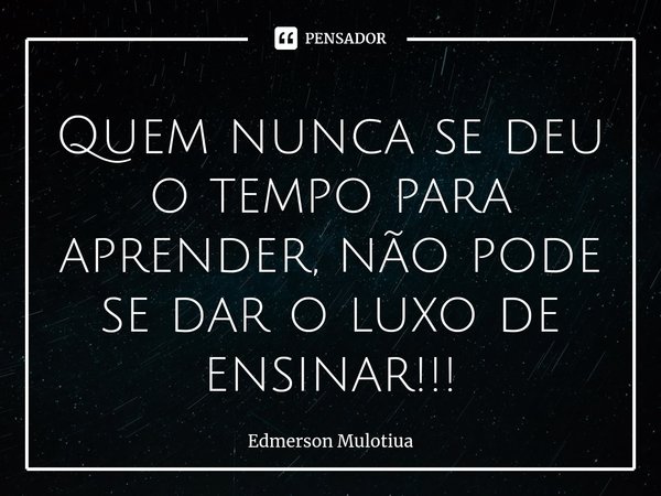 ⁠Quem nunca se deu o tempo para aprender, não pode se dar o luxo de ensinar!!!... Frase de Edmerson Mulotiua.