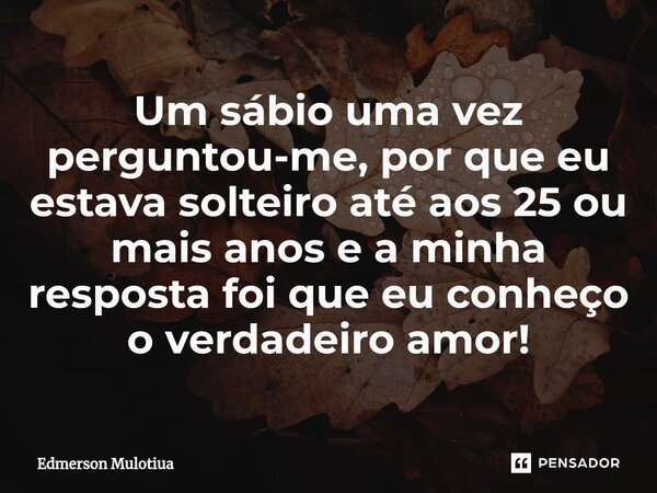 ⁠Um sábio uma vez perguntou-me, por ⁠que eu estava solteiro até aos 25 ou mais anos e a minha resposta foi que eu conheço o verdadeiro amor!... Frase de Edmerson Mulotiua.
