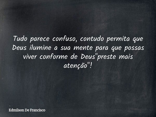 Tudo parece confuso, contudo permita que Deus ilumine a sua mente para que possas viver conforme de Deus "preste mais atenção"!... Frase de Edmilson De Francisco.
