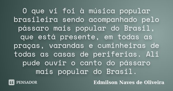 O que vi foi à música popular brasileira sendo acompanhado pelo pássaro mais popular do Brasil, que está presente, em todas as praças, varandas e cuminheiras de... Frase de Edmilson Naves de Oliveira.