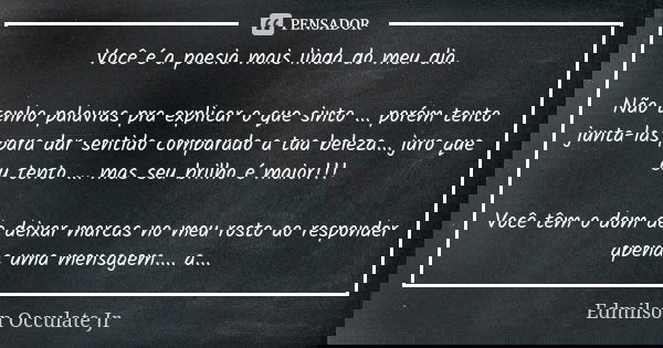 Você é a poesia mais linda do meu dia. Não tenho palavras pra explicar o que sinto ... porém tento junta-las para dar sentido comparado a tua beleza... juro que... Frase de Edmilson Occulate Jr.