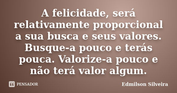 A felicidade, será relativamente proporcional a sua busca e seus valores. Busque-a pouco e terás pouca. Valorize-a pouco e não terá valor algum.... Frase de Edmilson Silveira.