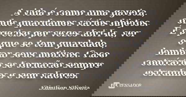 A vida é como uma gaveta, onde guardamos vários objetos. É preciso por vezes abri-la, ver o que se tem guardado, lembrar seus motivos. Caso contrário se tornarã... Frase de Edmilson Silveira.