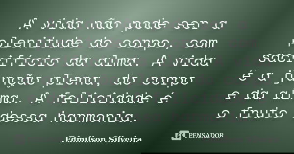 A vida não pode ser a plenitude do corpo, com sacrifício da alma. A vida é a junção plena, do corpo e da alma. A felicidade é o fruto dessa harmonia.... Frase de Edmilson Silveira.