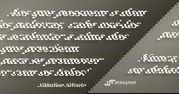 Aos que possuem o dom das palavras, cabe usá-las para acalentar a alma dos que precisem. Nunca, para se promover ou debater com os tolos!... Frase de Edmilson Silveira.