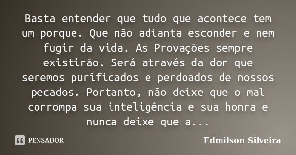 Basta entender que tudo que acontece tem um porque. Que não adianta esconder e nem fugir da vida. As Provações sempre existirão. Será através da dor que seremos... Frase de Edmilson Silveira.