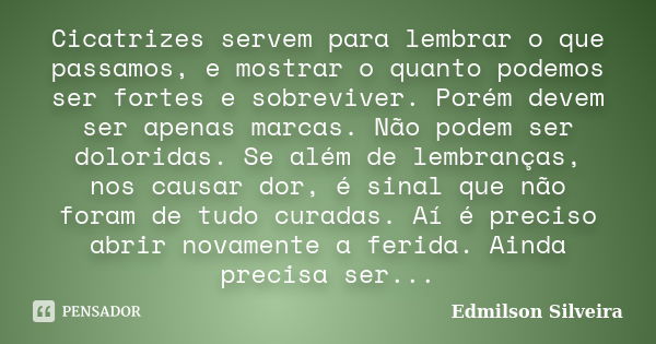 Cicatrizes servem para lembrar o que passamos, e mostrar o quanto podemos ser fortes e sobreviver. Porém devem ser apenas marcas. Não podem ser doloridas. Se al... Frase de Edmilson Silveira.