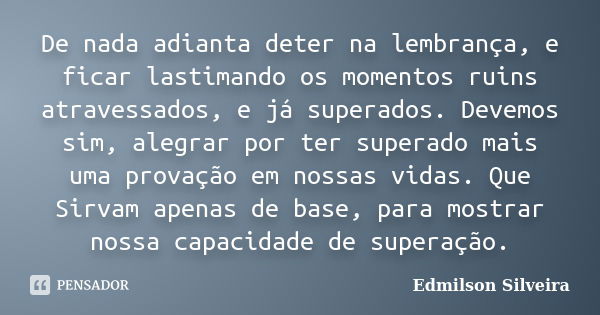 De nada adianta deter na lembrança, e ficar lastimando os momentos ruins atravessados, e já superados. Devemos sim, alegrar por ter superado mais uma provação e... Frase de Edmilson Silveira.