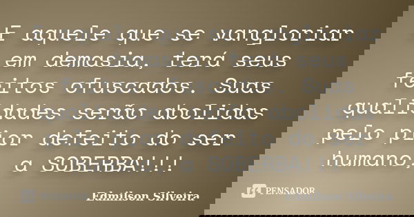 E aquele que se vangloriar em demasia, terá seus feitos ofuscados. Suas qualidades serão abolidas pelo pior defeito do ser humano, a SOBERBA!!!... Frase de Edmilson Silveira.