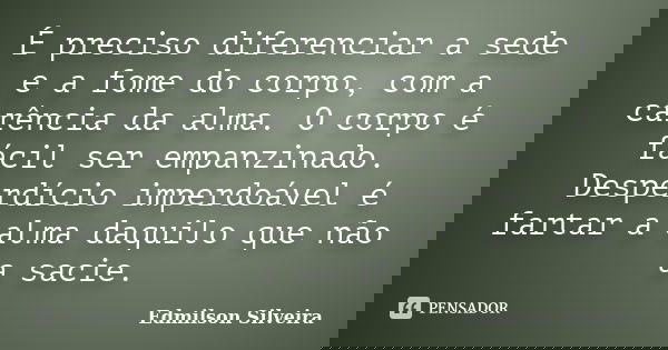 É preciso diferenciar a sede e a fome do corpo, com a carência da alma. O corpo é fácil ser empanzinado. Desperdício imperdoável é fartar a alma daquilo que não... Frase de Edmilson Silveira.
