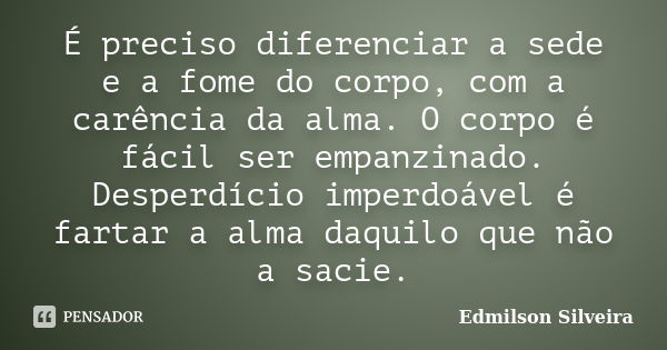 É preciso diferenciar a sede e a fome do corpo, com a carência da alma. O corpo é fácil ser empanzinado. Desperdício imperdoável é fartar a alma daquilo que não... Frase de Edmilson Silveira.