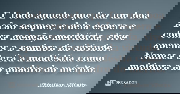 E todo aquele que faz um boa ação sequer, e dela espera e cobra menção meritória, vive apenas a sombra da virtude. Nunca terá a modéstia como moldura ao quadro ... Frase de Edmilson Silveira.