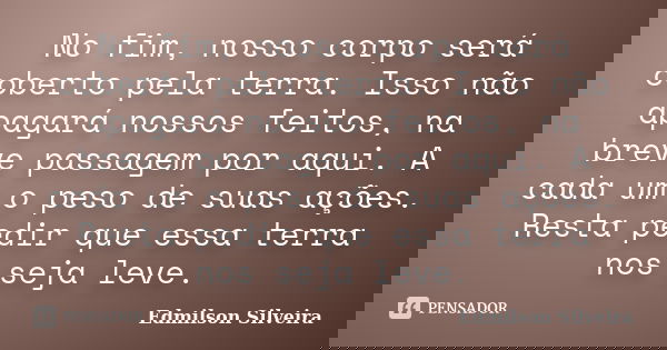 No fim, nosso corpo será coberto pela terra. Isso não apagará nossos feitos, na breve passagem por aqui. A cada um o peso de suas ações. Resta pedir que essa te... Frase de Edmilson Silveira.