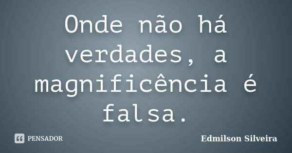 Onde não há verdades, a magnificência é falsa.... Frase de Edmilson Silveira.