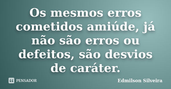 Os mesmos erros cometidos amiúde, já não são erros ou defeitos, são desvios de caráter.... Frase de Edmilson Silveira.