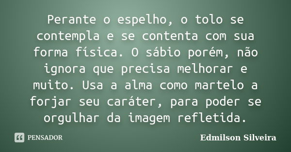 Perante o espelho, o tolo se contempla e se contenta com sua forma física. O sábio porém, não ignora que precisa melhorar e muito. Usa a alma como martelo a for... Frase de Edmilson Silveira.