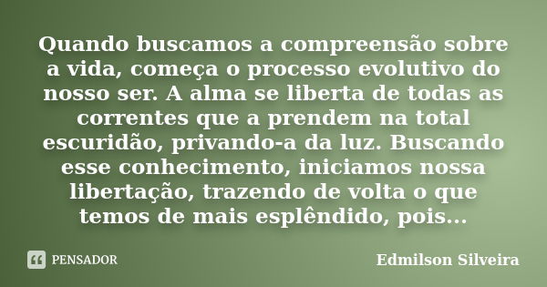 Quando buscamos a compreensão sobre a vida, começa o processo evolutivo do nosso ser. A alma se liberta de todas as correntes que a prendem na total escuridão, ... Frase de Edmilson Silveira.