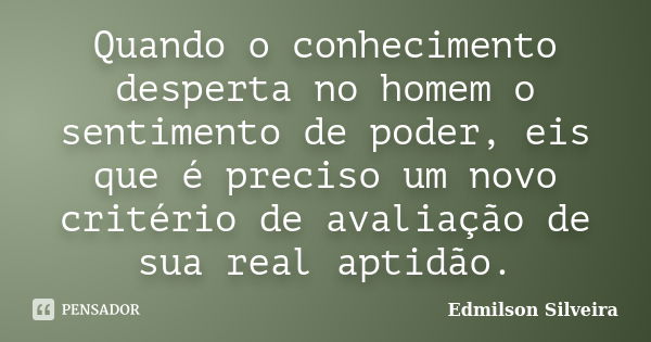 Quando o conhecimento desperta no homem o sentimento de poder, eis que é preciso um novo critério de avaliação de sua real aptidão.... Frase de Edmilson Silveira.