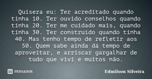 Quisera eu: Ter acreditado quando tinha 10. Ter ouvido conselhos quando tinha 20. Ter me cuidado mais, quando tinha 30. Ter construído quando tinha 40. Mas tenh... Frase de Edmilson Silveira.