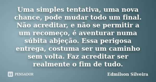 Uma simples tentativa, uma nova chance, pode mudar todo um final. Não acreditar, e não se permitir a um recomeço, é aventurar numa súbita abjeção. Essa perigosa... Frase de Edmilson Silveira.