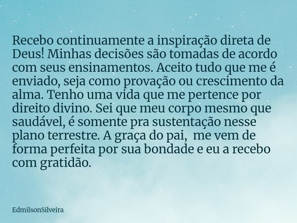 Recebo continuamente a inspiração direta de Deus! Minhas decisões são tomadas de acordo com seus ensinamentos. Aceito tudo que me é enviado, seja como provação ... Frase de EdmilsonSilveira.