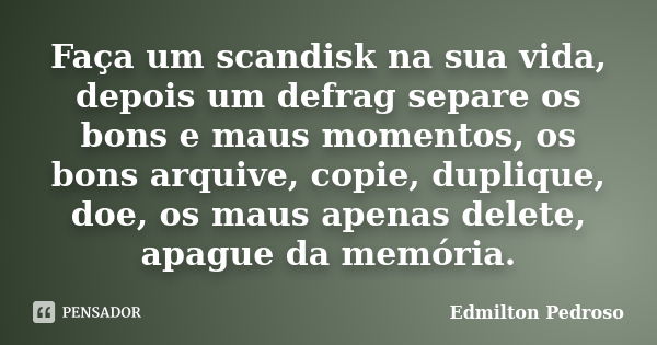 Faça um scandisk na sua vida, depois um defrag separe os bons e maus momentos, os bons arquive, copie, duplique, doe, os maus apenas delete, apague da memória.... Frase de Edmilton Pedroso.