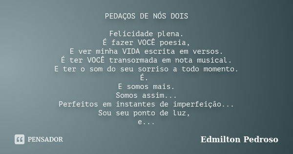 PEDAÇOS DE NÓS DOIS Felicidade plena. É fazer VOCÊ poesia, E ver minha VIDA escrita em versos. É ter VOCÊ transormada em nota musical. E ter o som do seu sorris... Frase de Edmilton Pedroso.