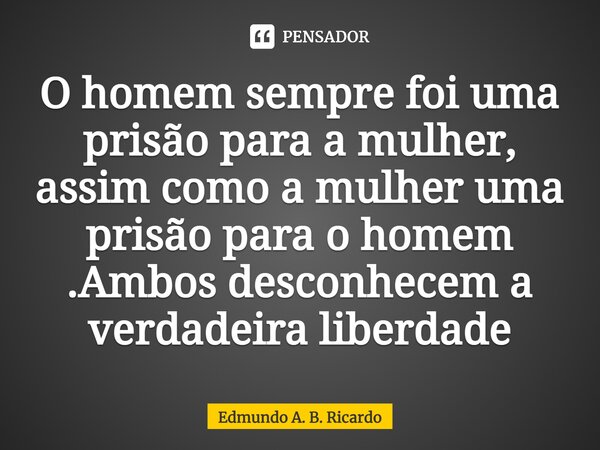 ⁠O homem sempre foi uma prisão para a mulher, assim como a mulher uma prisão para o homem .Ambos desconhecem a verdadeira liberdade... Frase de Edmundo A. B. Ricardo.