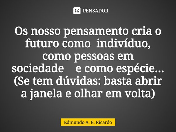 ⁠Os nosso pensamento cria o futuro como indivíduo, como pessoas em sociedade e como espécie... (Se tem dúvidas: basta abrir a janela e olhar em volta)... Frase de Edmundo A. B. Ricardo.