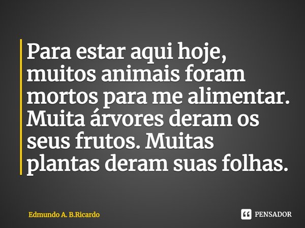 ⁠Para estar aqui hoje, muitos animais foram mortos para me alimentar. Muita árvores deram os seus frutos. Muitas plantas deram suas folhas.... Frase de Edmundo A. B.Ricardo.