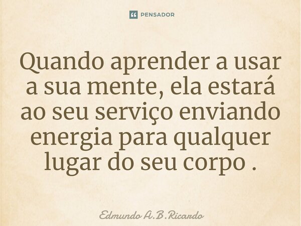 ⁠Quando aprender a usar a sua mente, ela estará ao seu serviço enviando energia para qualquer lugar do seu corpo .... Frase de Edmundo A.B.Ricardo.