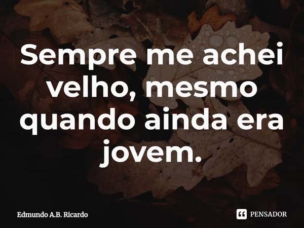 ⁠Sempre me achei velho, mesmo quando ainda era jovem.... Frase de Edmundo A.B. Ricardo.
