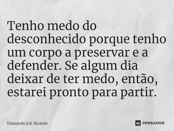 ⁠Tenho medo do desconhecido porque tenho um corpo a preservar e a defender. Se algum dia deixar de ter medo, então, estarei pronto para partir.... Frase de Edmundo A.B. Ricardo.