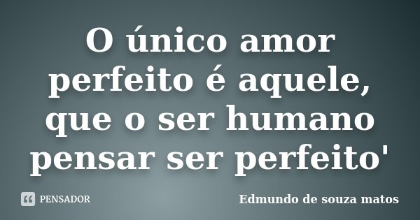 O único amor perfeito é aquele, que o ser humano pensar ser perfeito'... Frase de Edmundo de souza matos.