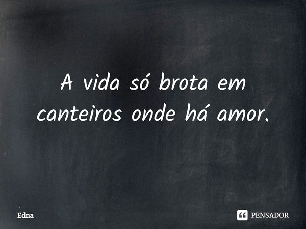 ⁠A vida só brota em canteiros onde há amor.... Frase de Edna.