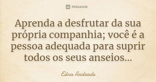 Aprenda a desfrutar da sua própria companhia; você é a pessoa adequada para suprir todos os seus anseios...... Frase de Edna Andrade.