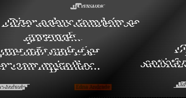 Dizer adeus também se aprende... O que não vale é se satisfazer com migalhas...... Frase de Edna Andrade.