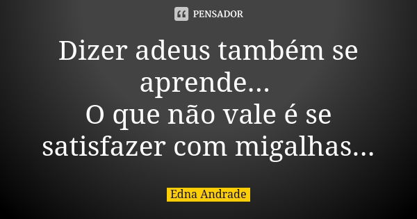 Dizer adeus também se aprende... O que não vale é se satisfazer com migalhas...... Frase de Edna Andrade.