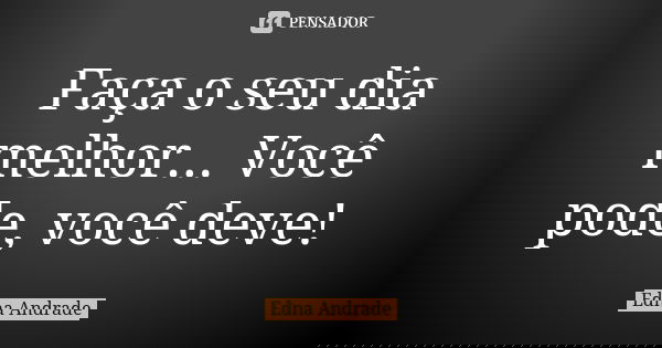 Faça o seu dia melhor... Você pode, você deve!... Frase de Edna Andrade.