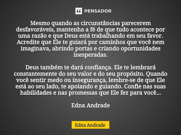 ⁠Mesmo quando as circunstâncias parecerem desfavoráveis, mantenha a fé de que tudo acontece por uma razão e que Deus está trabalhando em seu favor. Acredite que... Frase de Edna Andrade.